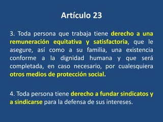 Artículo 23
3. Toda persona que trabaja tiene derecho a una
remuneración equitativa y satisfactoria, que le
asegure, así como a su familia, una existencia
conforme a la dignidad humana y que será
completada, en caso necesario, por cualesquiera
otros medios de protección social.

4. Toda persona tiene derecho a fundar sindicatos y
a sindicarse para la defensa de sus intereses.
 