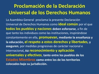 Proclamación de la Declaración
 Universal de los Derechos Humanos
La Asamblea General proclama la presente Declaración
Universal de Derechos Humanos como ideal común por el que
todos los pueblos y naciones deben esforzarse, a fin de
que tanto los individuos como las instituciones, inspirándose
constantemente en ella, promuevan, mediante la enseñanza y
la educación, el respeto a estos derechos y libertades, y
aseguren, por medidas progresivas de carácter nacional e
internacional, su reconocimiento y aplicación
universales y efectivos, tanto entre los pueblos de los
Estados Miembros como entre los de los territorios
colocados bajo su jurisdicción.
 