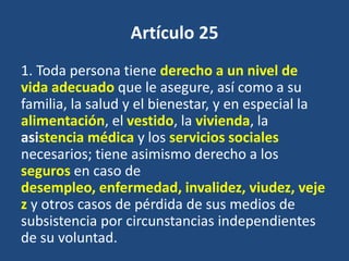 Artículo 25
1. Toda persona tiene derecho a un nivel de
vida adecuado que le asegure, así como a su
familia, la salud y el bienestar, y en especial la
alimentación, el vestido, la vivienda, la
asistencia médica y los servicios sociales
necesarios; tiene asimismo derecho a los
seguros en caso de
desempleo, enfermedad, invalidez, viudez, veje
z y otros casos de pérdida de sus medios de
subsistencia por circunstancias independientes
de su voluntad.
 