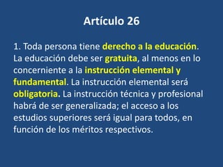 Artículo 26
1. Toda persona tiene derecho a la educación.
La educación debe ser gratuita, al menos en lo
concerniente a la instrucción elemental y
fundamental. La instrucción elemental será
obligatoria. La instrucción técnica y profesional
habrá de ser generalizada; el acceso a los
estudios superiores será igual para todos, en
función de los méritos respectivos.
 