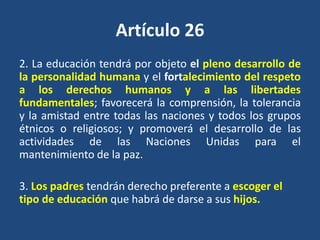 Artículo 26
2. La educación tendrá por objeto el pleno desarrollo de
la personalidad humana y el fortalecimiento del respeto
a los derechos humanos y a las libertades
fundamentales; favorecerá la comprensión, la tolerancia
y la amistad entre todas las naciones y todos los grupos
étnicos o religiosos; y promoverá el desarrollo de las
actividades de las Naciones Unidas para el
mantenimiento de la paz.

3. Los padres tendrán derecho preferente a escoger el
tipo de educación que habrá de darse a sus hijos.
 