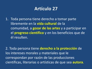 Artículo 27
1. Toda persona tiene derecho a tomar parte
   libremente en la vida cultural de la
   comunidad, a gozar de las artes y a participar en
   el progreso científico y en los beneficios que de
   él resulten.

2. Toda persona tiene derecho a la protección de
los intereses morales y materiales que le
correspondan por razón de las producciones
científicas, literarias o artísticas de que sea autora.
 