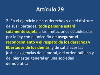 Artículo 29
2. En el ejercicio de sus derechos y en el disfrute
de sus libertades, toda persona estará
solamente sujeta a las limitaciones establecidas
por la ley con el único fin de asegurar el
reconocimiento y el respeto de los derechos y
libertades de los demás, y de satisfacer las
justas exigencias de la moral, del orden público y
del bienestar general en una sociedad
democrática.
 