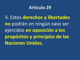 Artículo 29

3. Estos derechos y libertades
no podrán en ningún caso ser
ejercidos en oposición a los
propósitos y principios de las
Naciones Unidas.
 