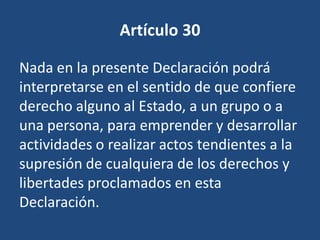 Artículo 30

Nada en la presente Declaración podrá
interpretarse en el sentido de que confiere
derecho alguno al Estado, a un grupo o a
una persona, para emprender y desarrollar
actividades o realizar actos tendientes a la
supresión de cualquiera de los derechos y
libertades proclamados en esta
Declaración.
 