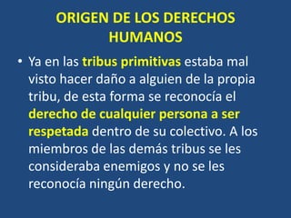 ORIGEN DE LOS DERECHOS
            HUMANOS
• Ya en las tribus primitivas estaba mal
  visto hacer daño a alguien de la propia
  tribu, de esta forma se reconocía el
  derecho de cualquier persona a ser
  respetada dentro de su colectivo. A los
  miembros de las demás tribus se les
  consideraba enemigos y no se les
  reconocía ningún derecho.
 