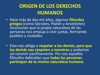 ORIGEN DE LOS DERECHOS
             HUMANOS
• Hace más de dos mil años, algunos filósofos
  griegos (como Sócrates, Platón y Aristóteles)
  reconocían que la propia naturaleza de las
  personas nos empuja a vivir juntas, formando
  pueblos y ciudades.

• Esto nos obliga a respetar a los demás, para que
  los demás nos respeten a nosotros y podamos
  así convivir pacíficamente. Por eso aquellos
  filósofos defendían que todas las personas
  participan de la misma naturaleza humana.
 
