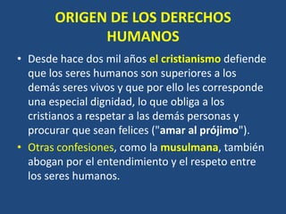 ORIGEN DE LOS DERECHOS
             HUMANOS
• Desde hace dos mil años el cristianismo defiende
  que los seres humanos son superiores a los
  demás seres vivos y que por ello les corresponde
  una especial dignidad, lo que obliga a los
  cristianos a respetar a las demás personas y
  procurar que sean felices ("amar al prójimo").
• Otras confesiones, como la musulmana, también
  abogan por el entendimiento y el respeto entre
  los seres humanos.
 
