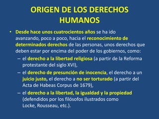 ORIGEN DE LOS DERECHOS
               HUMANOS
• Desde hace unos cuatrocientos años se ha ido
  avanzando, poco a poco, hacia el reconocimiento de
  determinados derechos de las personas, unos derechos que
  deben estar por encima del poder de los gobiernos, como:
   – el derecho a la libertad religiosa (a partir de la Reforma
     protestante del siglo XVI),
   – el derecho de presunción de inocencia, el derecho a un
     juicio justo, el derecho a no ser torturado (a partir del
     Acta de Habeas Corpus de 1679),
   – el derecho a la libertad, la igualdad y la propiedad
     (defendidos por los filósofos ilustrados como
     Locke, Rousseau, etc.).
 