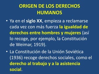 ORIGEN DE LOS DERECHOS
            HUMANOS
• Ya en el siglo XX, empieza a reclamarse
  cada vez con más fuerza la igualdad de
  derechos entre hombres y mujeres (así
  lo recoge, por ejemplo, la Constitución
  de Weimar, 1919).
• La Constitución de la Unión Soviética
  (1936) recoge derechos sociales, como el
  derecho al trabajo y a la asistencia
  social.
 
