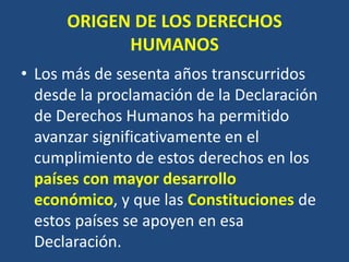 ORIGEN DE LOS DERECHOS
            HUMANOS
• Los más de sesenta años transcurridos
  desde la proclamación de la Declaración
  de Derechos Humanos ha permitido
  avanzar significativamente en el
  cumplimiento de estos derechos en los
  países con mayor desarrollo
  económico, y que las Constituciones de
  estos países se apoyen en esa
  Declaración.
 