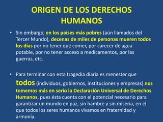 ORIGEN DE LOS DERECHOS
               HUMANOS
• Sin embargo, en los países más pobres (aún llamados del
  Tercer Mundo), decenas de miles de personas mueren todos
  los días por no tener qué comer, por carecer de agua
  potable, por no tener acceso a medicamentos, por las
  guerras, etc.

• Para terminar con esta tragedia diaria es menester que
  todos (individuos, gobiernos, instituciones y empresas) nos
  tomemos más en serio la Declaración Universal de Derechos
  Humanos, pues ésta cuenta con el potencial necesario para
  garantizar un mundo en paz, sin hambre y sin miseria, en el
  que todos los seres humanos vivamos en fraternidad y
  armonía.
 