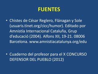 FUENTES
• Chistes de César Reglero, Flánagan y Sole
  (usuaris.tinet.org/cicc/humor). Editado por
  Amnistía Internacional Cataluña, Grup
  d’educació (2004). Alfons XII, 19-21. 08006
  Barcelona. www.amnistiacatalunya.org/edu

• Cuaderno del profesor para el X CONCURSO
  DEFENSOR DEL PUEBLO (2012)
 