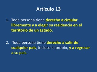 Artículo 13
1. Toda persona tiene derecho a circular
   libremente y a elegir su residencia en el
   territorio de un Estado.

2. Toda persona tiene derecho a salir de
   cualquier país, incluso el propio, y a regresar
   a su país.
 
