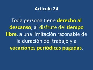 Artículo 24

   Toda persona tiene derecho al
  descanso, al disfrute del tiempo
libre, a una limitación razonable de
     la duración del trabajo y a
  vacaciones periódicas pagadas.
 