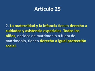 Artículo 25

2. La maternidad y la infancia tienen derecho a
cuidados y asistencia especiales. Todos los
niños, nacidos de matrimonio o fuera de
matrimonio, tienen derecho a igual protección
social.
 
