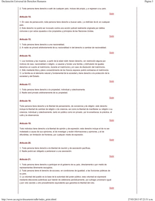Página 3Declaración Universal de Derechos Humanos
27/05/2013 07:23:51 a.m.http://www.un.org/es/documents/udhr/index_print.shtml
Subir
Subir
Subir
Subir
Subir
Subir
Subir
Subir
Subir
2. Toda persona tiene derecho a salir de cualquier país, incluso del propio, y a regresar a su país.
Artículo 14.
1. En caso de persecución, toda persona tiene derecho a buscar asilo, y a disfrutar de él, en cualquier
país.
2. Este derecho no podrá ser invocado contra una acción judicial realmente originada por delitos
comunes o por actos opuestos a los propósitos y principios de las Naciones Unidas.
Artículo 15.
1. Toda persona tiene derecho a una nacionalidad.
2. A nadie se privará arbitrariamente de su nacionalidad ni del derecho a cambiar de nacionalidad.
Artículo 16.
1. Los hombres y las mujeres, a partir de la edad núbil, tienen derecho, sin restricción alguna por
motivos de raza, nacionalidad o religión, a casarse y fundar una familia, y disfrutarán de iguales
derechos en cuanto al matrimonio, durante el matrimonio y en caso de disolución del matrimonio.
2. Sólo mediante libre y pleno consentimiento de los futuros esposos podrá contraerse el matrimonio.
3. La familia es el elemento natural y fundamental de la sociedad y tiene derecho a la protección de la
sociedad y del Estado.
Artículo 17.
1. Toda persona tiene derecho a la propiedad, individual y colectivamente.
2. Nadie será privado arbitrariamente de su propiedad.
Artículo 18.
Toda persona tiene derecho a la libertad de pensamiento, de conciencia y de religión; este derecho
incluye la libertad de cambiar de religión o de creencia, así como la libertad de manifestar su religión o su
creencia, individual y colectivamente, tanto en público como en privado, por la enseñanza, la práctica, el
culto y la observancia.
Artículo 19.
Todo individuo tiene derecho a la libertad de opinión y de expresión; este derecho incluye el de no ser
molestado a causa de sus opiniones, el de investigar y recibir informaciones y opiniones, y el de
difundirlas, sin limitación de fronteras, por cualquier medio de expresión.
Artículo 20.
1. Toda persona tiene derecho a la libertad de reunión y de asociación pacíficas.
2. Nadie podrá ser obligado a pertenecer a una asociación.
Artículo 21.
1. Toda persona tiene derecho a participar en el gobierno de su país, directamente o por medio de
representantes libremente escogidos.
2. Toda persona tiene el derecho de accceso, en condiciones de igualdad, a las funciones públicas de
su país.
3. La voluntad del pueblo es la base de la autoridad del poder público; esta voluntad se expresará
mediante elecciones auténticas que habrán de celebrarse periódicamente, por sufragio universal e igual
y por voto secreto u otro procedimiento equivalente que garantice la libertad del voto.
 