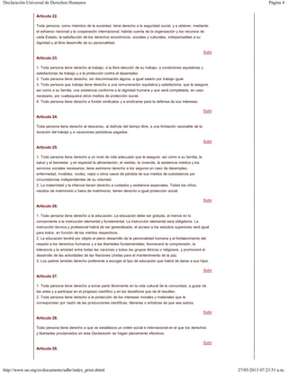 Página 4Declaración Universal de Derechos Humanos
27/05/2013 07:23:51 a.m.http://www.un.org/es/documents/udhr/index_print.shtml
Subir
Subir
Subir
Subir
Subir
Subir
Subir
Artículo 22.
Toda persona, como miembro de la sociedad, tiene derecho a la seguridad social, y a obtener, mediante
el esfuerzo nacional y la cooperación internacional, habida cuenta de la organización y los recursos de
cada Estado, la satisfacción de los derechos económicos, sociales y culturales, indispensables a su
dignidad y al libre desarrollo de su personalidad.
Artículo 23.
1. Toda persona tiene derecho al trabajo, a la libre elección de su trabajo, a condiciones equitativas y
satisfactorias de trabajo y a la protección contra el desempleo.
2. Toda persona tiene derecho, sin discriminación alguna, a igual salario por trabajo igual.
3. Toda persona que trabaja tiene derecho a una remuneración equitativa y satisfactoria, que le asegure,
así como a su familia, una existencia conforme a la dignidad humana y que será completada, en caso
necesario, por cualesquiera otros medios de protección social.
4. Toda persona tiene derecho a fundar sindicatos y a sindicarse para la defensa de sus intereses.
Artículo 24.
Toda persona tiene derecho al descanso, al disfrute del tiempo libre, a una limitación razonable de la
duración del trabajo y a vacaciones periódicas pagadas.
Artículo 25.
1. Toda persona tiene derecho a un nivel de vida adecuado que le asegure, así como a su familia, la
salud y el bienestar, y en especial la alimentación, el vestido, la vivienda, la asistencia médica y los
servicios sociales necesarios; tiene asimismo derecho a los seguros en caso de desempleo,
enfermedad, invalidez, viudez, vejez u otros casos de pérdida de sus medios de subsistencia por
circunstancias independientes de su voluntad.
2. La maternidad y la infancia tienen derecho a cuidados y asistencia especiales. Todos los niños,
nacidos de matrimonio o fuera de matrimonio, tienen derecho a igual protección social.
Artículo 26.
1. Toda persona tiene derecho a la educación. La educación debe ser gratuita, al menos en lo
concerniente a la instrucción elemental y fundamental. La instrucción elemental será obligatoria. La
instrucción técnica y profesional habrá de ser generalizada; el acceso a los estudios superiores será igual
para todos, en función de los méritos respectivos.
2. La educación tendrá por objeto el pleno desarrollo de la personalidad humana y el fortalecimiento del
respeto a los derechos humanos y a las libertades fundamentales; favorecerá la comprensión, la
tolerancia y la amistad entre todas las naciones y todos los grupos étnicos o religiosos, y promoverá el
desarrollo de las actividades de las Naciones Unidas para el mantenimiento de la paz.
3. Los padres tendrán derecho preferente a escoger el tipo de educación que habrá de darse a sus hijos.
Artículo 27.
1. Toda persona tiene derecho a tomar parte libremente en la vida cultural de la comunidad, a gozar de
las artes y a participar en el progreso científico y en los beneficios que de él resulten.
2. Toda persona tiene derecho a la protección de los intereses morales y materiales que le
correspondan por razón de las producciones científicas, literarias o artísticas de que sea autora.
Artículo 28.
Toda persona tiene derecho a que se establezca un orden social e internacional en el que los derechos
y libertades proclamados en esta Declaración se hagan plenamente efectivos.
Artículo 29.
 