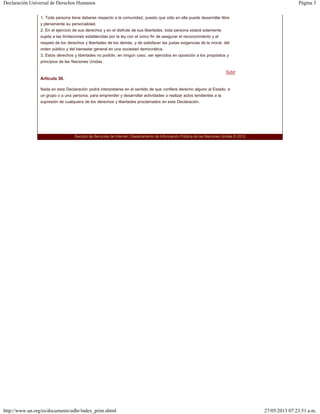 Página 5Declaración Universal de Derechos Humanos
27/05/2013 07:23:51 a.m.http://www.un.org/es/documents/udhr/index_print.shtml
Subir
1. Toda persona tiene deberes respecto a la comunidad, puesto que sólo en ella puede desarrollar libre
y plenamente su personalidad.
2. En el ejercicio de sus derechos y en el disfrute de sus libertades, toda persona estará solamente
sujeta a las limitaciones establecidas por la ley con el único fin de asegurar el reconocimiento y el
respeto de los derechos y libertades de los demás, y de satisfacer las justas exigencias de la moral, del
orden público y del bienestar general en una sociedad democrática.
3. Estos derechos y libertades no podrán, en ningún caso, ser ejercidos en oposición a los propósitos y
principios de las Naciones Unidas.
Artículo 30.
Nada en esta Declaración podrá interpretarse en el sentido de que confiere derecho alguno al Estado, a
un grupo o a una persona, para emprender y desarrollar actividades o realizar actos tendientes a la
supresión de cualquiera de los derechos y libertades proclamados en esta Declaración.
Sección de Servicios de Internet | Departamento de Información Pública de las Naciones Unidas © 2012
 