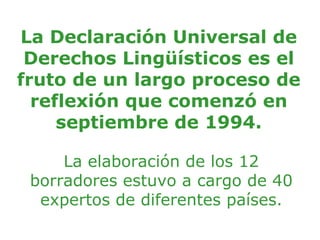 La Declaración Universal de
 Derechos Lingüísticos es el
fruto de un largo proceso de
  reflexión que comenzó en
     septiembre de 1994.

     La elaboración de los 12
 borradores estuvo a cargo de 40
  expertos de diferentes países.
 