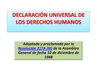 DECLARACIÓN UNIVERSAL DE
LOS DERECHOS HUMANOS
Adoptada y proclamada por la
Resolución 217A (III) de la Asamblea
General de fecha 10 de diciembre de
1948
 