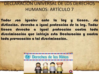 DECLARACIÓN UNIVERSAL DE LOS DERECHOS
HUMANOS: ARTÍCULO 7
Todos son iguales ante la ley y tienen, sin
distinción, derecho a igual protección de la ley. Todos
tienen derecho a igual protección contra toda
discriminación que infrinja esta Declaración y contra
toda provocación a tal discriminación.

 