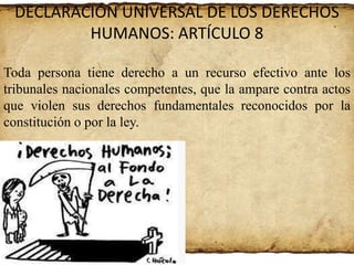 DECLARACIÓN UNIVERSAL DE LOS DERECHOS
HUMANOS: ARTÍCULO 8
Toda persona tiene derecho a un recurso efectivo ante los
tribunales nacionales competentes, que la ampare contra actos
que violen sus derechos fundamentales reconocidos por la
constitución o por la ley.

 