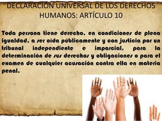 DECLARACIÓN UNIVERSAL DE LOS DERECHOS
HUMANOS: ARTÍCULO 10
Toda persona tiene derecho, en condiciones de plena
igualdad, a ser oída públicamente y con justicia por un
tribunal independiente e imparcial, para la
determinación de sus derechos y obligaciones o para el
examen de cualquier acusación contra ella en materia
penal.

 