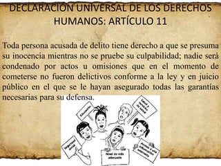 DECLARACIÓN UNIVERSAL DE LOS DERECHOS
HUMANOS: ARTÍCULO 11
Toda persona acusada de delito tiene derecho a que se presuma
su inocencia mientras no se pruebe su culpabilidad; nadie será
condenado por actos u omisiones que en el momento de
cometerse no fueron delictivos conforme a la ley y en juicio
público en el que se le hayan asegurado todas las garantías
necesarias para su defensa.

 
