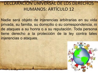 DECLARACIÓN UNIVERSAL DE LOS DERECHOS
HUMANOS: ARTÍCULO 12
Nadie será objeto de injerencias arbitrarias en su vida
privada, su familia, su domicilio o su correspondencia, ni
de ataques a su honra o a su reputación. Toda persona
tiene derecho a la protección de la ley contra tales
injerencias o ataques.

 