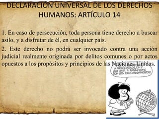 DECLARACIÓN UNIVERSAL DE LOS DERECHOS
HUMANOS: ARTÍCULO 14
1. En caso de persecución, toda persona tiene derecho a buscar
asilo, y a disfrutar de él, en cualquier país.
2. Este derecho no podrá ser invocado contra una acción
judicial realmente originada por delitos comunes o por actos
opuestos a los propósitos y principios de las Naciones Unidas.

 