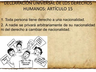 DECLARACIÓN UNIVERSAL DE LOS DERECHOS
HUMANOS: ARTÍCULO 15
1. Toda persona tiene derecho a una nacionalidad.
2. A nadie se privará arbitrariamente de su nacionalidad
ni del derecho a cambiar de nacionalidad.

 