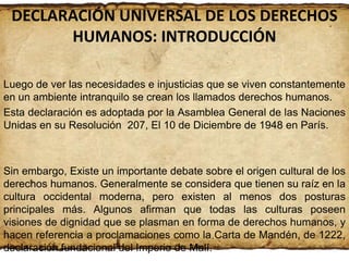 DECLARACIÓN UNIVERSAL DE LOS DERECHOS
HUMANOS: INTRODUCCIÓN
Luego de ver las necesidades e injusticias que se viven constantemente
en un ambiente intranquilo se crean los llamados derechos humanos.
Esta declaración es adoptada por la Asamblea General de las Naciones
Unidas en su Resolución 207, El 10 de Diciembre de 1948 en París.

Sin embargo, Existe un importante debate sobre el origen cultural de los
derechos humanos. Generalmente se considera que tienen su raíz en la
cultura occidental moderna, pero existen al menos dos posturas
principales más. Algunos afirman que todas las culturas poseen
visiones de dignidad que se plasman en forma de derechos humanos, y
hacen referencia a proclamaciones como la Carta de Mandén, de 1222,
declaración fundacional del Imperio de Malí.

 