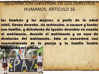 DECLARACIÓN UNIVERSAL DE LOS DERECHOS
HUMANOS: ARTÍCULO 16
Los hombres y las mujeres, a partir de la edad
núbil, tienen derecho, sin restricción, a casarse y fundar
una familia, y disfrutarán de iguales derechos en cuanto
al matrimonio, durante el matrimonio y en caso de
disolución del matrimonio. Sólo se concederá con
consentimiento de la pareja y la familia tendrá
protección del estado.

 