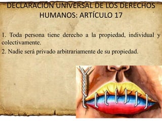 DECLARACIÓN UNIVERSAL DE LOS DERECHOS
HUMANOS: ARTÍCULO 17
1. Toda persona tiene derecho a la propiedad, individual y
colectivamente.
2. Nadie será privado arbitrariamente de su propiedad.

 
