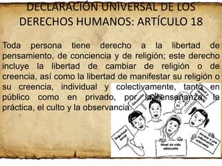 DECLARACIÓN UNIVERSAL DE LOS
DERECHOS HUMANOS: ARTÍCULO 18
Toda persona tiene derecho a la libertad de
pensamiento, de conciencia y de religión; este derecho
incluye la libertad de cambiar de religión o de
creencia, así como la libertad de manifestar su religión o
su creencia, individual y colectivamente, tanto en
público como en privado, por la enseñanza, la
práctica, el culto y la observancia.

 