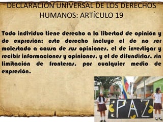 DECLARACIÓN UNIVERSAL DE LOS DERECHOS
HUMANOS: ARTÍCULO 19
Todo individuo tiene derecho a la libertad de opinión y
de expresión; este derecho incluye el de no ser
molestado a causa de sus opiniones, el de investigar y
recibir informaciones y opiniones, y el de difundirlas, sin
limitación de fronteras, por cualquier medio de
expresión.

 