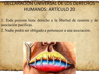 DECLARACIÓN UNIVERSAL DE LOS DERECHOS
HUMANOS: ARTÍCULO 20
1. Toda persona tiene derecho a la libertad de reunión y de
asociación pacíficas.
2. Nadie podrá ser obligado a pertenecer a una asociación.

 