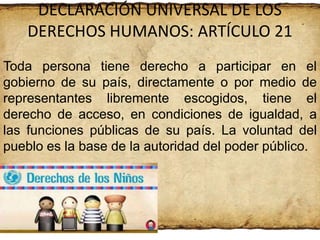 DECLARACIÓN UNIVERSAL DE LOS
DERECHOS HUMANOS: ARTÍCULO 21
Toda persona tiene derecho a participar en el
gobierno de su país, directamente o por medio de
representantes libremente escogidos, tiene el
derecho de acceso, en condiciones de igualdad, a
las funciones públicas de su país. La voluntad del
pueblo es la base de la autoridad del poder público.

 
