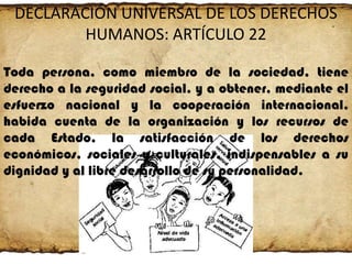 DECLARACIÓN UNIVERSAL DE LOS DERECHOS
HUMANOS: ARTÍCULO 22
Toda persona, como miembro de la sociedad, tiene
derecho a la seguridad social, y a obtener, mediante el
esfuerzo nacional y la cooperación internacional,
habida cuenta de la organización y los recursos de
cada Estado, la satisfacción de los derechos
económicos, sociales y culturales, indispensables a su
dignidad y al libre desarrollo de su personalidad.

 