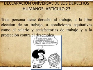 DECLARACIÓN UNIVERSAL DE LOS DERECHOS
HUMANOS: ARTÍCULO 23
Toda persona tiene derecho al trabajo, a la libre
elección de su trabajo, a condiciones equitativas
como el salario y satisfactorias de trabajo y a la
protección contra el desempleo.

 
