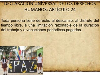 DECLARACIÓN UNIVERSAL DE LOS DERECHOS
HUMANOS: ARTÍCULO 24
Toda persona tiene derecho al descanso, al disfrute del
tiempo libre, a una limitación razonable de la duración
del trabajo y a vacaciones periódicas pagadas.

 