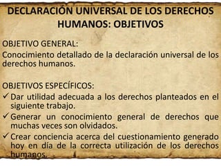 DECLARACIÓN UNIVERSAL DE LOS DERECHOS
HUMANOS: OBJETIVOS
OBJETIVO GENERAL:
Conocimiento detallado de la declaración universal de los
derechos humanos.
OBJETIVOS ESPECÍFICOS:
 Dar utilidad adecuada a los derechos planteados en el
siguiente trabajo.
 Generar un conocimiento general de derechos que
muchas veces son olvidados.
 Crear conciencia acerca del cuestionamiento generado
hoy en día de la correcta utilización de los derechos
humanos.

 
