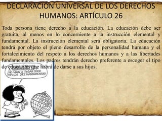 DECLARACIÓN UNIVERSAL DE LOS DERECHOS
HUMANOS: ARTÍCULO 26
Toda persona tiene derecho a la educación. La educación debe ser
gratuita, al menos en lo concerniente a la instrucción elemental y
fundamental. La instrucción elemental será obligatoria. La educación
tendrá por objeto el pleno desarrollo de la personalidad humana y el
fortalecimiento del respeto a los derechos humanos y a las libertades
fundamentales. Los padres tendrán derecho preferente a escoger el tipo
de educación que habrá de darse a sus hijos.

 