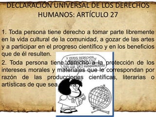 DECLARACIÓN UNIVERSAL DE LOS DERECHOS
HUMANOS: ARTÍCULO 27
1. Toda persona tiene derecho a tomar parte libremente
en la vida cultural de la comunidad, a gozar de las artes
y a participar en el progreso científico y en los beneficios
que de él resulten.
2. Toda persona tiene derecho a la protección de los
intereses morales y materiales que le correspondan por
razón de las producciones científicas, literarias o
artísticas de que sea autora.

 