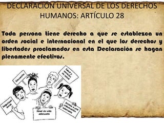 DECLARACIÓN UNIVERSAL DE LOS DERECHOS
HUMANOS: ARTÍCULO 28
Toda persona tiene derecho a que se establezca un
orden social e internacional en el que los derechos y
libertades proclamados en esta Declaración se hagan
plenamente efectivos.

 