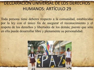 DECLARACIÓN UNIVERSAL DE LOS DERECHOS
HUMANOS: ARTÍCULO 29
Toda persona tiene deberes respecto a la comunidad, establecidas
por la ley con el único fin de asegurar el reconocimiento y el
respeto de los derechos y libertades de los demás; puesto que sólo
en ella puede desarrollar libre y plenamente su personalidad.

 