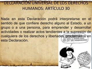 DECLARACIÓN UNIVERSAL DE LOS DERECHOS
HUMANOS: ARTÍCULO 30
Nada en esta Declaración podrá interpretarse en el
sentido de que confiere derecho alguno al Estado, a un
grupo o a una persona, para emprender y desarrollar
actividades o realizar actos tendientes a la supresión de
cualquiera de los derechos y libertades proclamados en
esta Declaración.

 