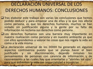 DECLARACIÓN UNIVERSAL DE LOS
DERECHOS HUMANOS: CONCLUSIONES
 Tras elaborar este trabajo son varias las conclusiones que hemos
podido deducir y para empezar una de ellas y la que nos afecta
como persona, es que los derechos humanos, muchos se han
violado sin justificación alguna y la gente por su falta de
información no reclama sus derechos como persona.
 Los derechos humanos son una barrera muy importante en
nuestra realización como persona y en nuestro ambiente ya que
con ellos aprendemos a valorar las cosas que nos regala la vida así
como a la vida misma
 La declaración universal de los DDHH ha generado en algunos
aspectos controversia puesto que se planea hacer el bien
justificado y sin discriminación, dejando inmunes los
pensamientos de personas con carencia de información y de
razonamiento a las cuales hay que orientarlas y “abrirles los ojos”
para que enfrenten la vida con imparcialidad e injusticias

 