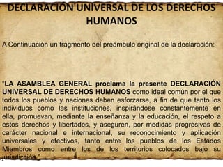 DECLARACIÓN UNIVERSAL DE LOS DERECHOS
HUMANOS
A Continuación un fragmento del preámbulo original de la declaración:

“LA ASAMBLEA GENERAL proclama la presente DECLARACIÓN
UNIVERSAL DE DERECHOS HUMANOS como ideal común por el que
todos los pueblos y naciones deben esforzarse, a fin de que tanto los
individuos como las instituciones, inspirándose constantemente en
ella, promuevan, mediante la enseñanza y la educación, el respeto a
estos derechos y libertades, y aseguren, por medidas progresivas de
carácter nacional e internacional, su reconocimiento y aplicación
universales y efectivos, tanto entre los pueblos de los Estados
Miembros como entre los de los territorios colocados bajo su
jurisdicción.”

 